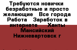 Требуются новички, безработные и просто желающие - Все города Работа » Заработок в интернете   . Ханты-Мансийский,Нижневартовск г.